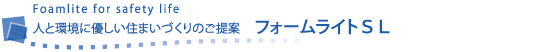 Foamlite for safety life	人と環境に優しい住まいづくりのご提案 　フォームライトＳＬ